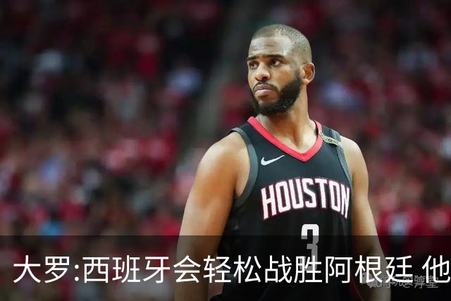 大罗:西班牙会轻松战胜阿根廷 他们的传控足球让阿根廷落后时无法逆转