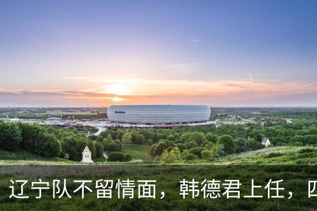 辽宁队不留情面，韩德君上任，四大王牌全部淘汰，郭艾伦回归揭晓