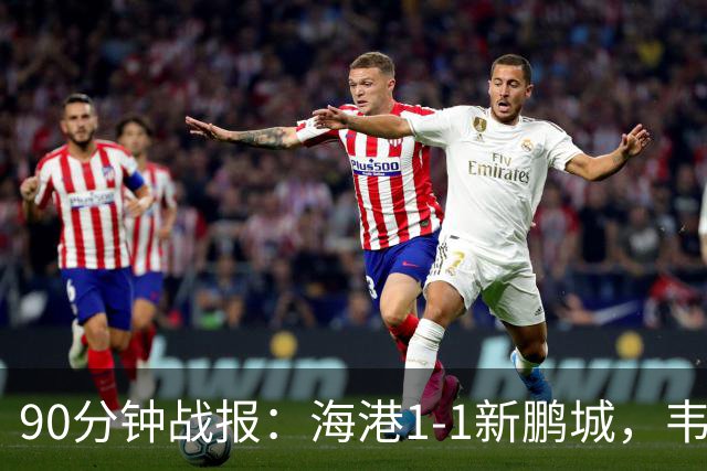 90分钟战报：海港1-1新鹏城，韦斯利扳平，姜至鹏直红
